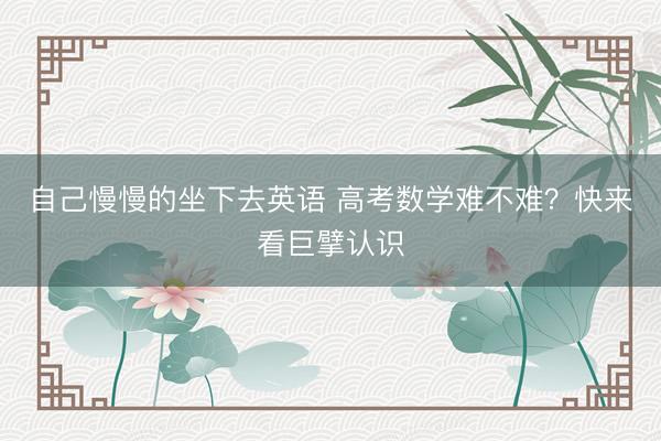 自己慢慢的坐下去英语 高考数学难不难?快来看巨擘认识