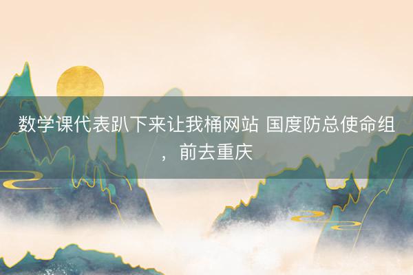 数学课代表趴下来让我桶网站 国度防总使命组,前去重庆