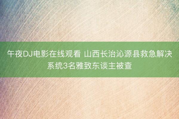 午夜DJ电影在线观看 山西长治沁源县救急解决系统3名雅致东谈主被查