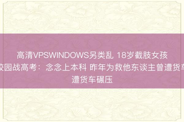 高清VPSWINDOWS另类乱 18岁截肢女孩重返校园战高考:念念上本科 昨年为救他东谈主曾遭货车碾压